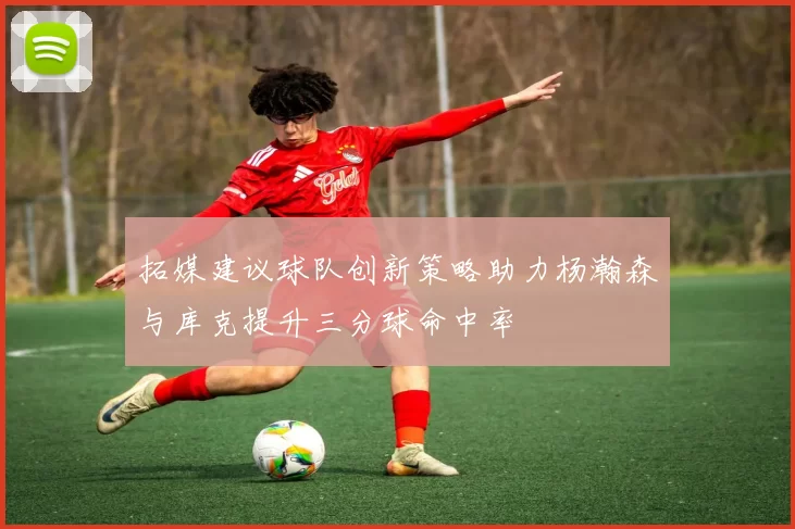 拓媒建议球队创新策略助力杨瀚森与库克提升三分球命中率