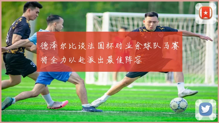 德泽尔比谈法国杯对业余球队马赛将全力以赴派出最佳阵容