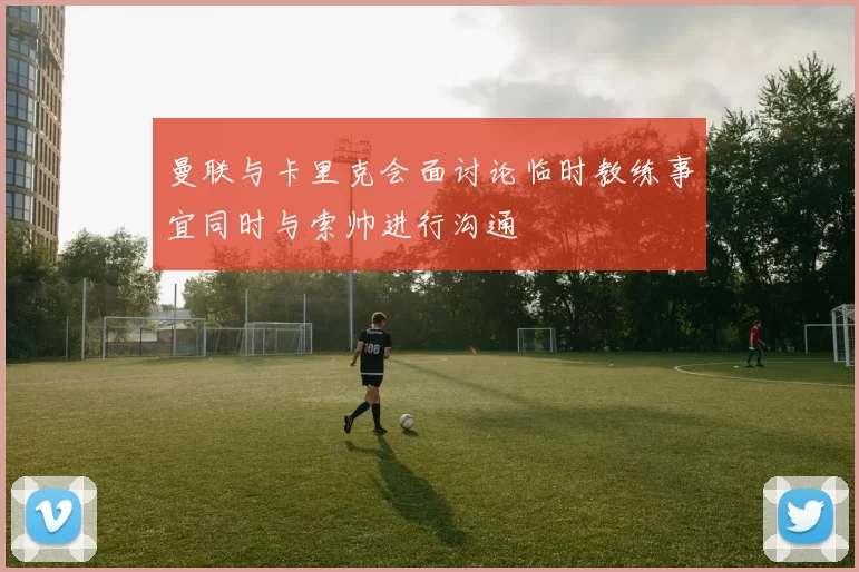 曼联与卡里克会面讨论临时教练事宜同时与索帅进行沟通