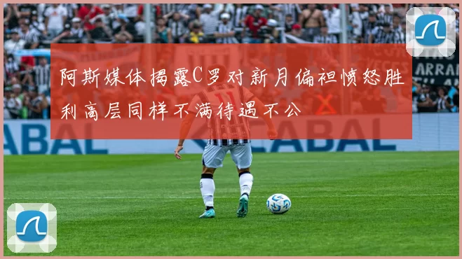 阿斯媒体揭露C罗对新月偏袒愤怒胜利高层同样不满待遇不公