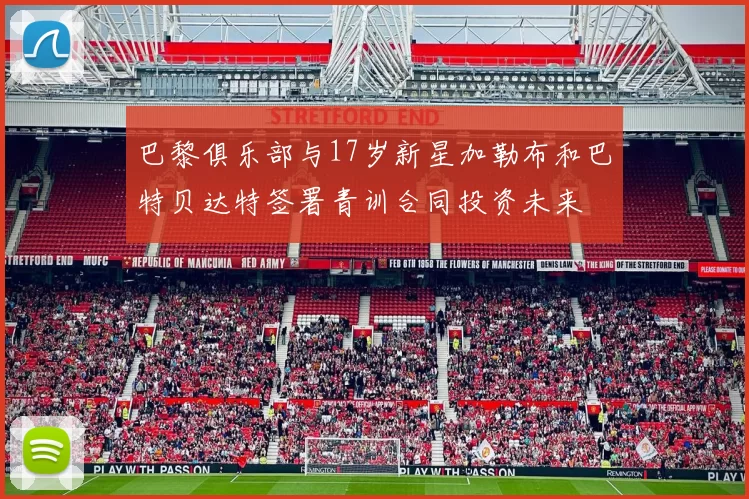 巴黎俱乐部与17岁新星加勒布和巴特贝达特签署青训合同投资未来